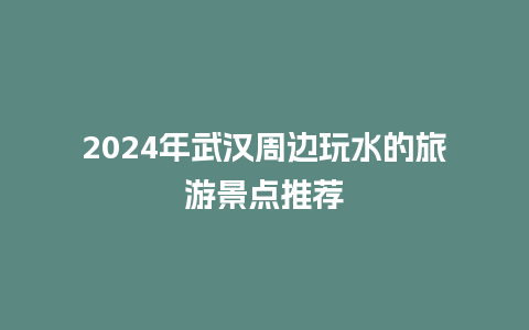 2024年武汉周边玩水的旅游景点推荐