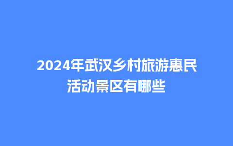 2024年武汉乡村旅游惠民活动景区有哪些