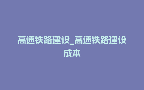 高速铁路建设_高速铁路建设成本