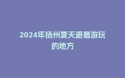 2024年扬州夏天避暑游玩的地方