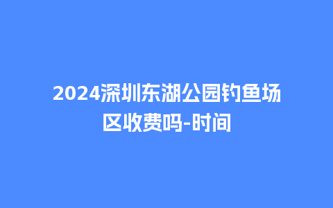 2024深圳东湖公园钓鱼场区收费吗-时间