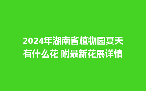 2024年湖南省植物园夏天有什么花 附最新花展详情