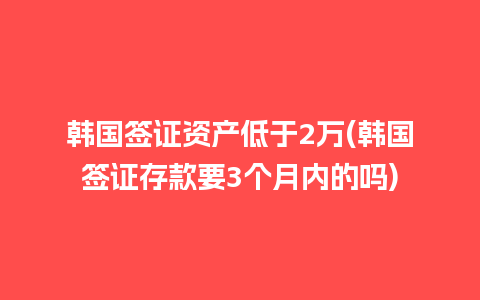 韩国签证资产低于2万(韩国签证存款要3个月内的吗)