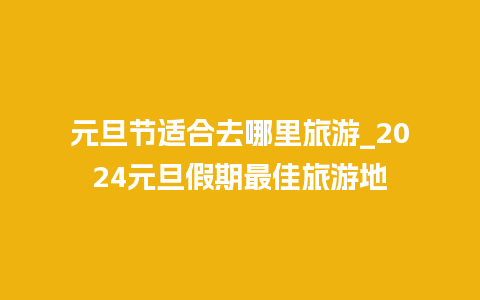 元旦节适合去哪里旅游_2024元旦假期最佳旅游地