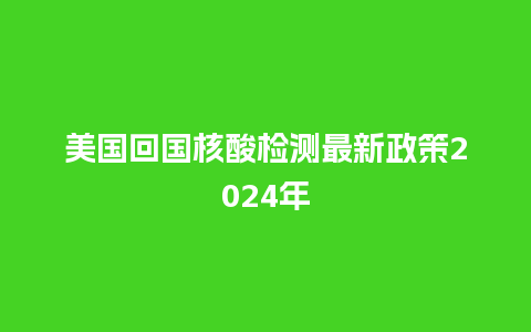 美国回国核酸检测最新政策2024年