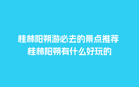 桂林阳朔游必去的景点推荐 桂林阳朔有什么好玩的