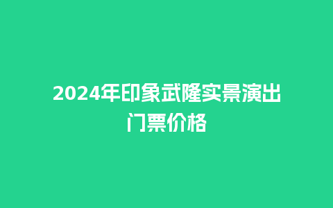 2024年印象武隆实景演出门票价格