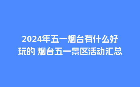 2024年五一烟台有什么好玩的 烟台五一景区活动汇总