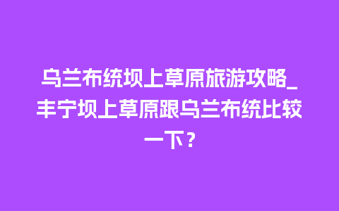 乌兰布统坝上草原旅游攻略_丰宁坝上草原跟乌兰布统比较一下？