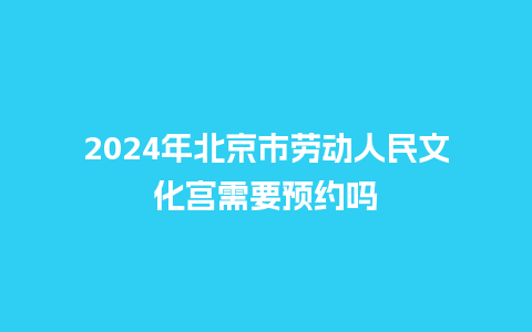 2024年北京市劳动人民文化宫需要预约吗