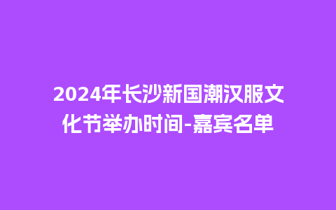 2024年长沙新国潮汉服文化节举办时间-嘉宾名单