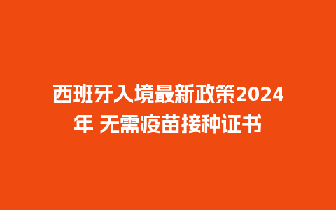 西班牙入境最新政策2024年 无需疫苗接种证书