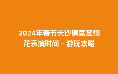 2024年春节长沙铜官窑烟花表演时间 – 游玩攻略