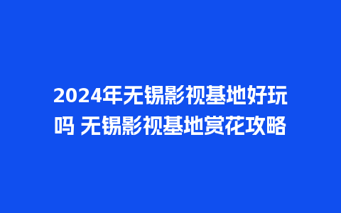 2024年无锡影视基地好玩吗 无锡影视基地赏花攻略