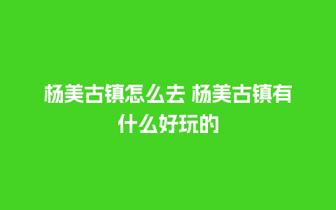 杨美古镇怎么去 杨美古镇有什么好玩的