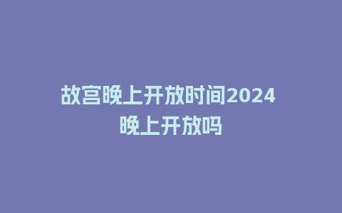 故宫晚上开放时间2024 晚上开放吗