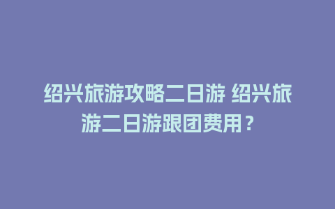 绍兴旅游攻略二日游 绍兴旅游二日游跟团费用？