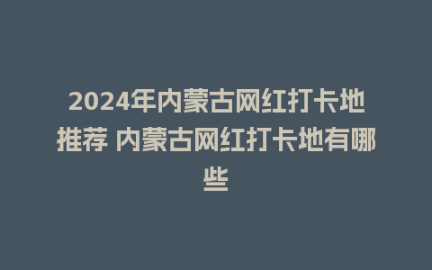 2024年内蒙古网红打卡地推荐 内蒙古网红打卡地有哪些