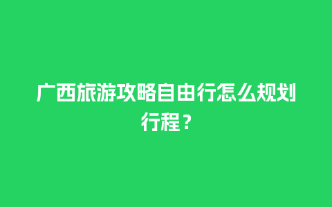 广西旅游攻略自由行怎么规划行程？