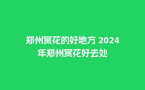 郑州赏花的好地方 2024年郑州赏花好去处