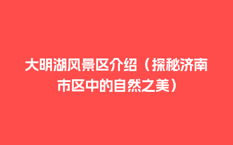 大明湖风景区介绍（探秘济南市区中的自然之美）