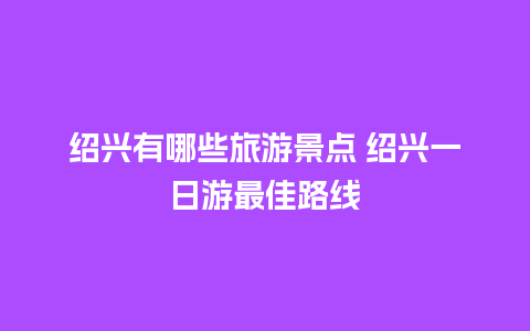 绍兴有哪些旅游景点 绍兴一日游最佳路线