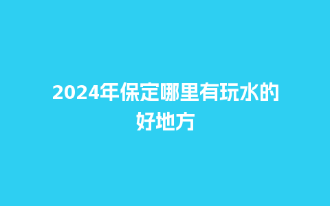 2024年保定哪里有玩水的好地方