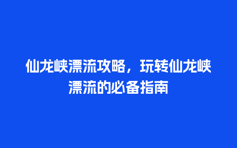 仙龙峡漂流攻略，玩转仙龙峡漂流的必备指南