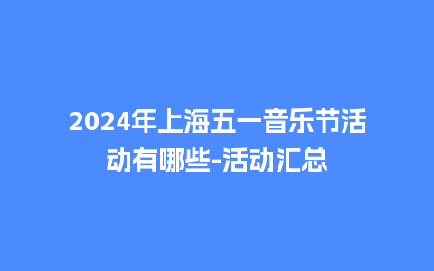 2024年上海五一音乐节活动有哪些-活动汇总