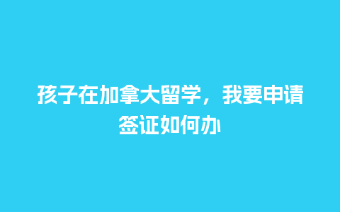 孩子在加拿大留学，我要申请签证如何办