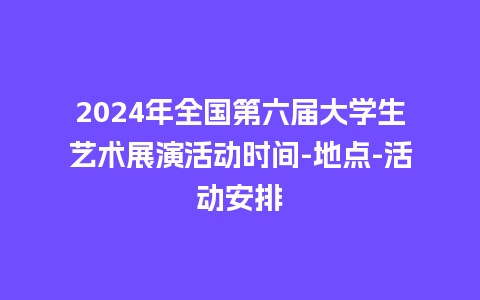 2024年全国第六届大学生艺术展演活动时间-地点-活动安排