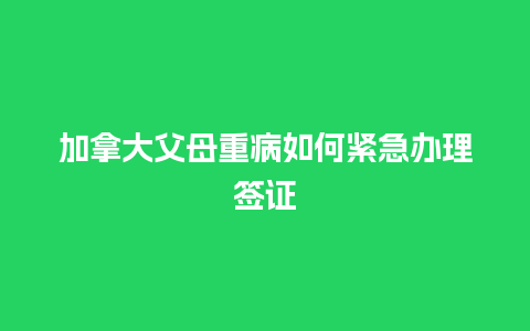 加拿大父母重病如何紧急办理签证