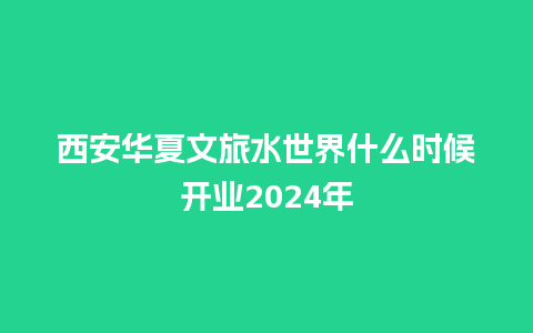 西安华夏文旅水世界什么时候开业2024年