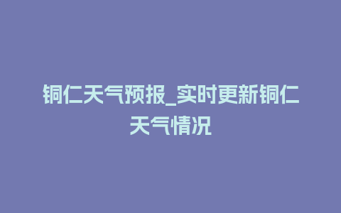 铜仁天气预报_实时更新铜仁天气情况