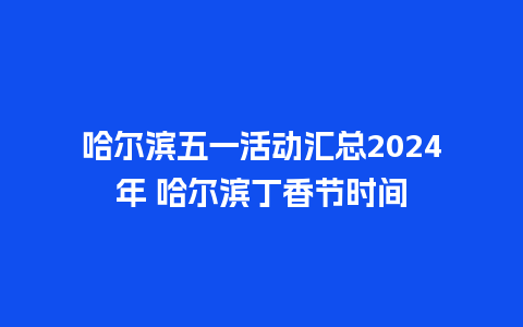 哈尔滨五一活动汇总2024年 哈尔滨丁香节时间