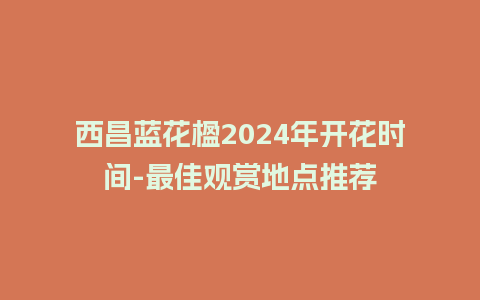 西昌蓝花楹2024年开花时间-最佳观赏地点推荐