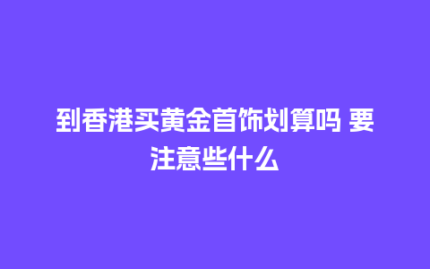 到香港买黄金首饰划算吗 要注意些什么