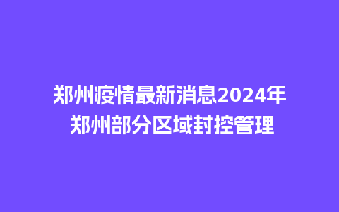 郑州疫情最新消息2024年 郑州部分区域封控管理