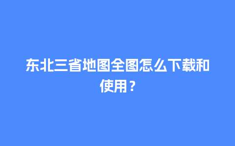 东北三省地图全图怎么下载和使用？