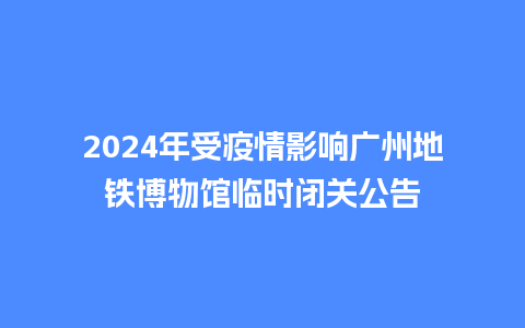 2024年受疫情影响广州地铁博物馆临时闭关公告