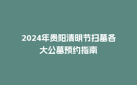 2024年贵阳清明节扫墓各大公墓预约指南