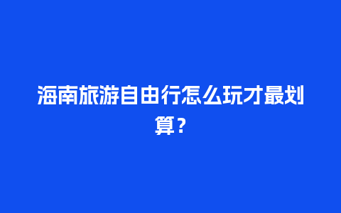 海南旅游自由行怎么玩才最划算？