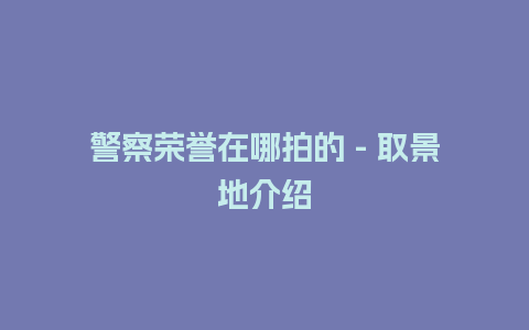 警察荣誉在哪拍的 – 取景地介绍