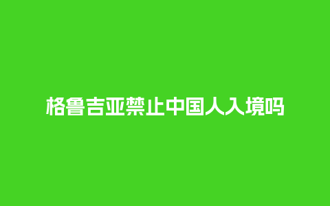 格鲁吉亚禁止中国人入境吗