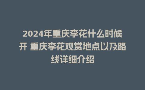 2024年重庆李花什么时候开 重庆李花观赏地点以及路线详细介绍