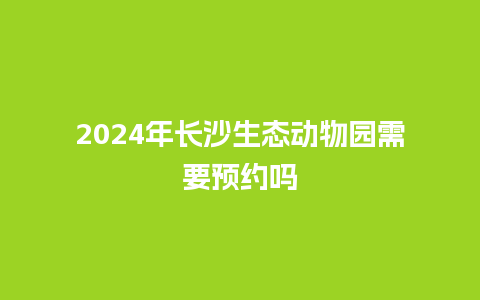 2024年长沙生态动物园需要预约吗