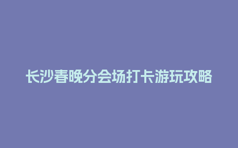 长沙春晚分会场打卡游玩攻略