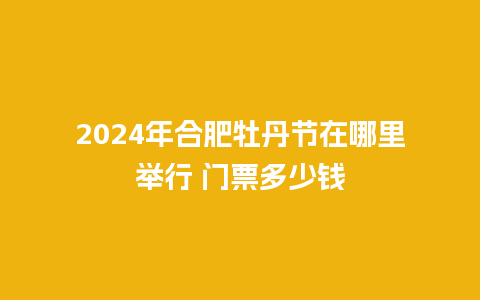 2024年合肥牡丹节在哪里举行 门票多少钱