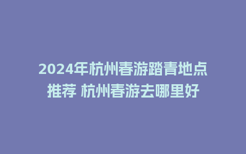 2024年杭州春游踏青地点推荐 杭州春游去哪里好