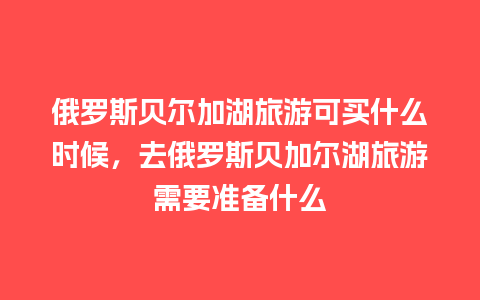 俄罗斯贝尔加湖旅游可买什么时候，去俄罗斯贝加尔湖旅游需要准备什么